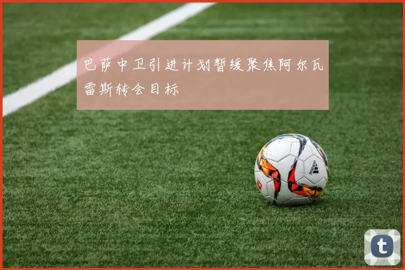 巴萨中卫引进计划暂缓聚焦阿尔瓦雷斯转会目标