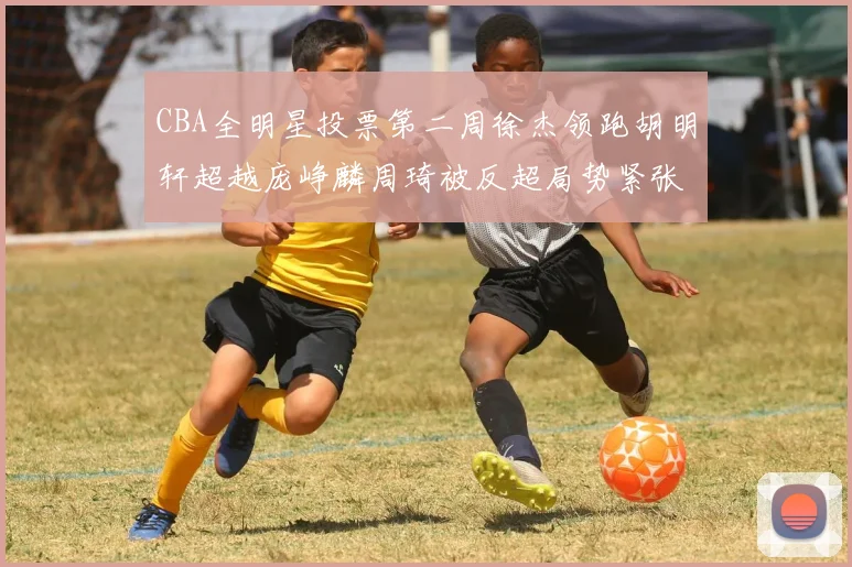 CBA全明星投票第二周徐杰领跑胡明轩超越庞峥麟周琦被反超局势紧张