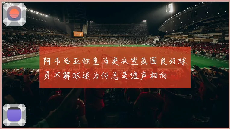 阿韦洛亚称皇马更衣室氛围良好球员不解球迷为何总是嘘声相向