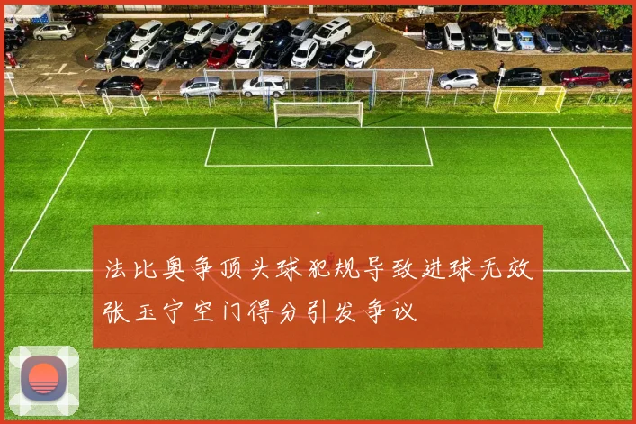 法比奥争顶头球犯规导致进球无效张玉宁空门得分引发争议