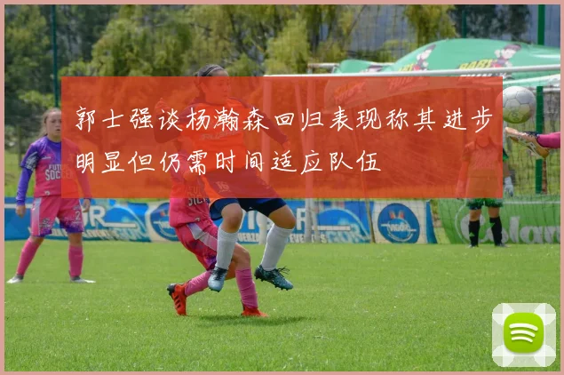 郭士强谈杨瀚森回归表现称其进步明显但仍需时间适应队伍