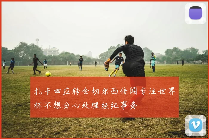 扎卡回应转会切尔西传闻专注世界杯不想分心处理经纪事务