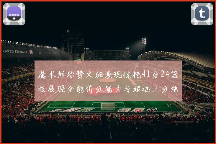 魔术师称赞文班表现惊艳41分24篮板展现全能得分能力与超远三分绝技