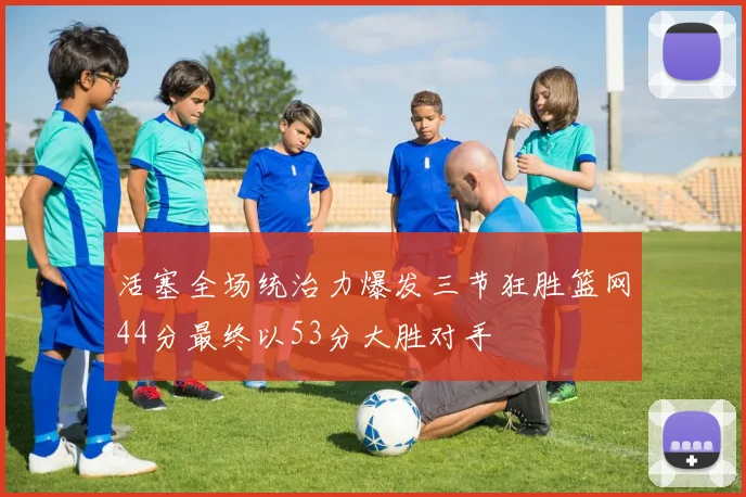 活塞全场统治力爆发三节狂胜篮网44分最终以53分大胜对手