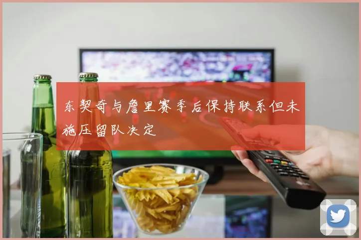 东契奇与詹里赛季后保持联系但未施压留队决定