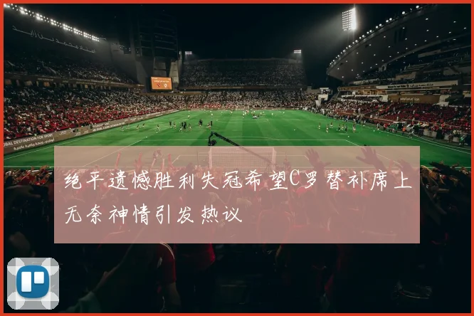 绝平遗憾胜利失冠希望C罗替补席上无奈神情引发热议