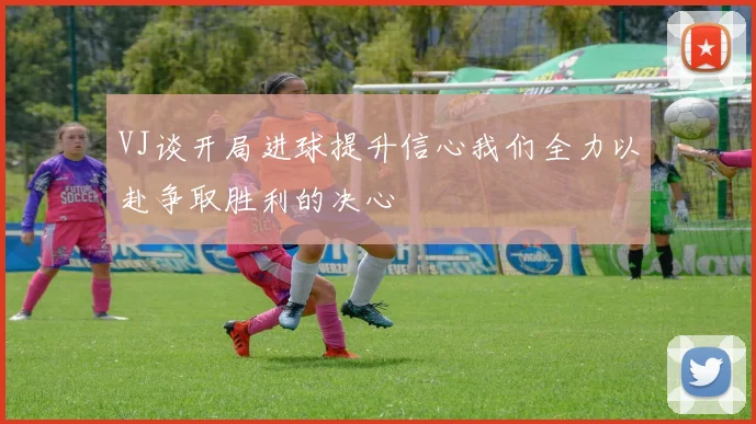 VJ谈开局进球提升信心我们全力以赴争取胜利的决心