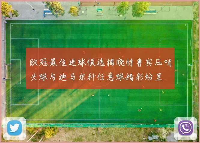 欧冠最佳进球候选揭晓特鲁宾压哨头球与迪马尔科任意球精彩纷呈