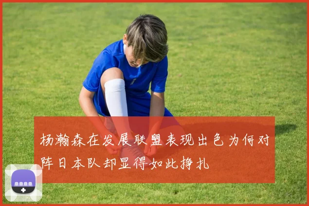 杨瀚森在发展联盟表现出色为何对阵日本队却显得如此挣扎