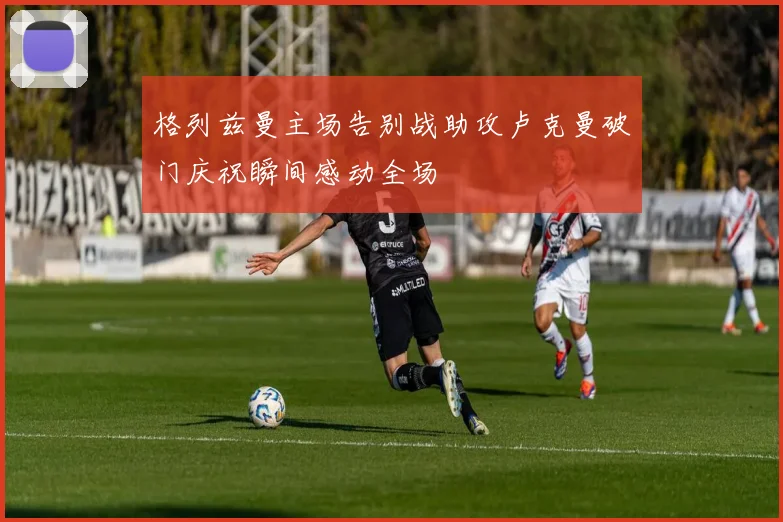 格列兹曼主场告别战助攻卢克曼破门庆祝瞬间感动全场