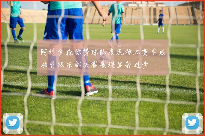 阿特金森称赞球队表现称本赛季成功晋级东部决赛展现显著进步