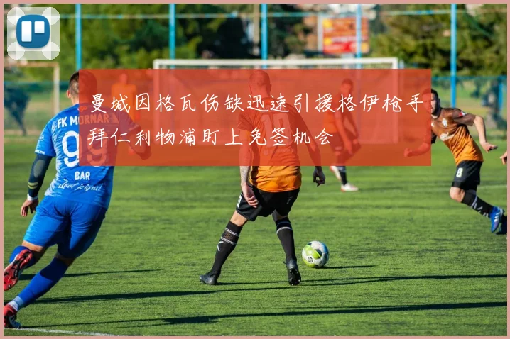 曼城因格瓦伤缺迅速引援格伊枪手拜仁利物浦盯上免签机会