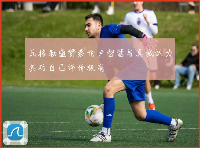 瓦格勒盛赞泰伦卢智慧与真诚认为其对自己评价极高