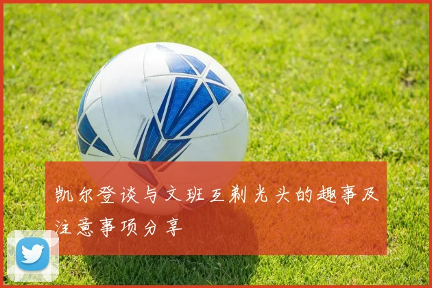 凯尔登谈与文班互剃光头的趣事及注意事项分享