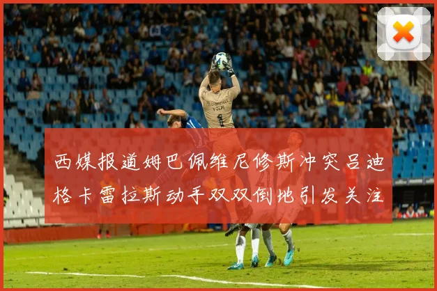 西媒报道姆巴佩维尼修斯冲突吕迪格卡雷拉斯动手双双倒地引发关注