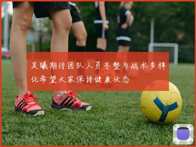 吴曦期待团队人员齐整与战术多样化希望大家保持健康状态
