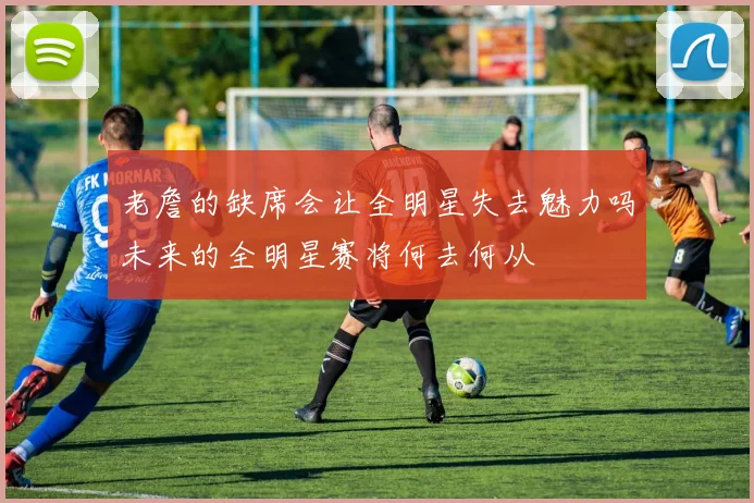 老詹的缺席会让全明星失去魅力吗未来的全明星赛将何去何从
