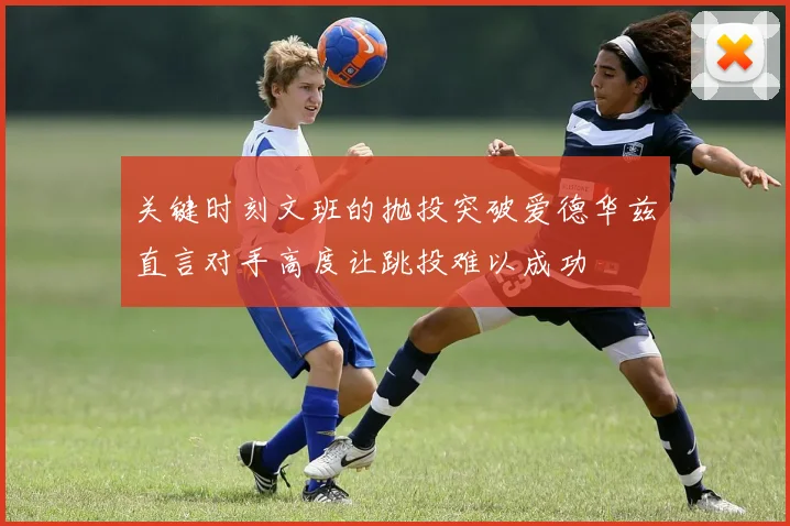 关键时刻文班的抛投突破爱德华兹直言对手高度让跳投难以成功