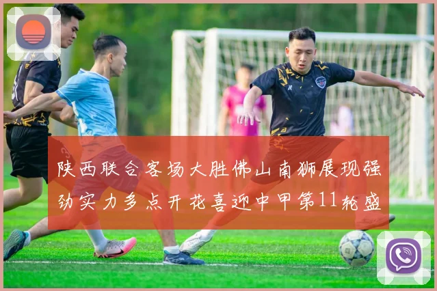 陕西联合客场大胜佛山南狮展现强劲实力多点开花喜迎中甲第11轮盛宴
