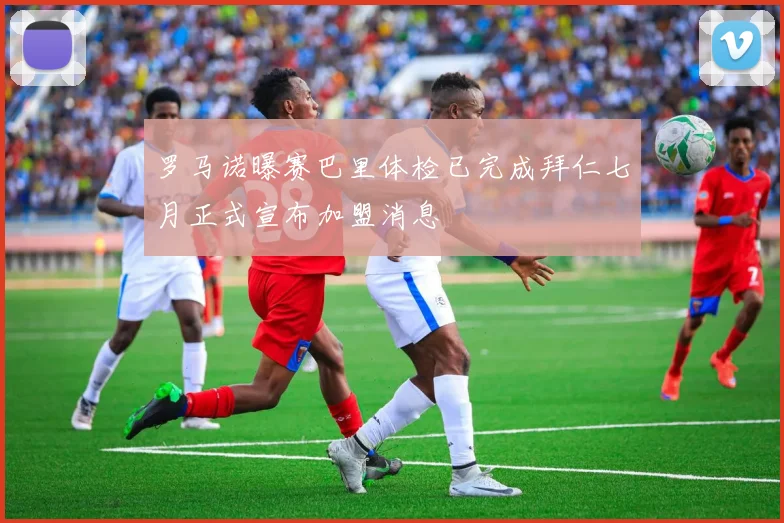 罗马诺曝赛巴里体检已完成拜仁七月正式宣布加盟消息