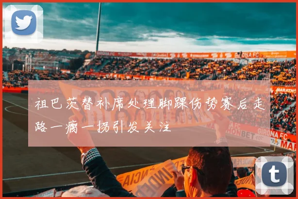 祖巴茨替补席处理脚踝伤势赛后走路一瘸一拐引发关注