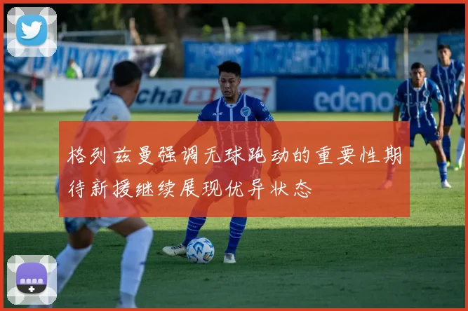 格列兹曼强调无球跑动的重要性期待新援继续展现优异状态