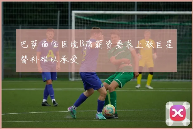 巴萨面临困境B席薪资要求上涨巨星替补难以承受