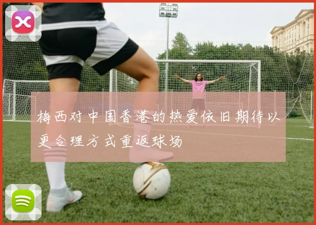梅西对中国香港的热爱依旧期待以更合理方式重返球场