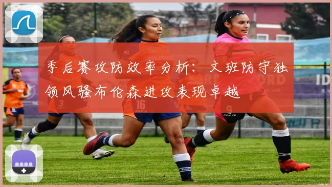季后赛攻防效率分析：文班防守独领风骚布伦森进攻表现卓越