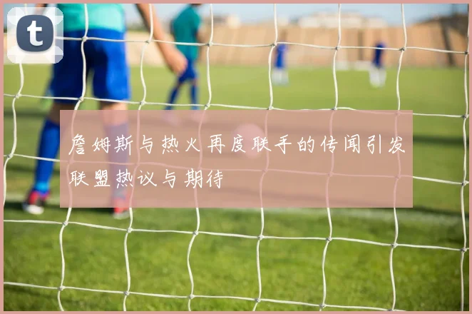 詹姆斯与热火再度联手的传闻引发联盟热议与期待