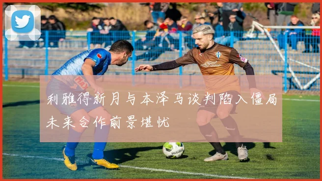 利雅得新月与本泽马谈判陷入僵局未来合作前景堪忧