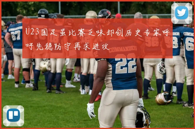 U23国足虽比赛乏味却创历史专家呼吁先稳防守再求进攻